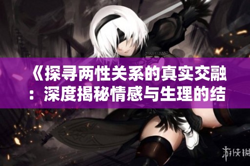 《探寻两性关系的真实交融：深度揭秘情感与生理的结合》