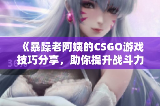 《暴躁老阿姨的CSGO游戏技巧分享，助你提升战斗力》