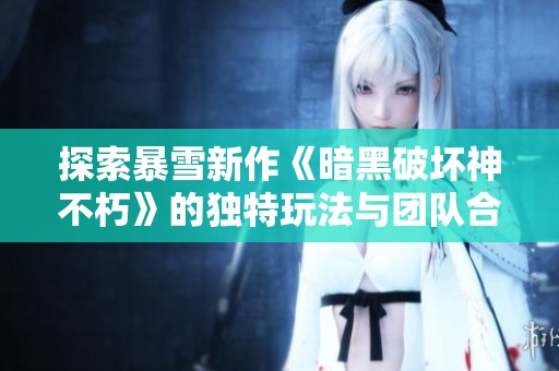 探索暴雪新作《暗黑破坏神不朽》的独特玩法与团队合作机制