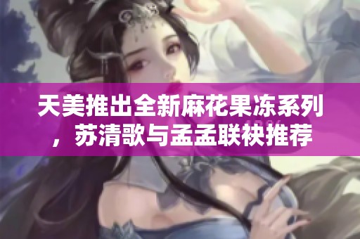 天美推出全新麻花果冻系列，苏清歌与孟孟联袂推荐