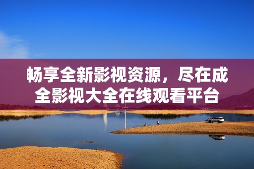 畅享全新影视资源，尽在成全影视大全在线观看平台