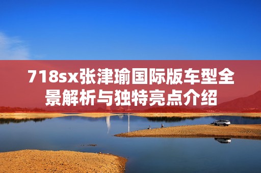 718sx张津瑜国际版车型全景解析与独特亮点介绍