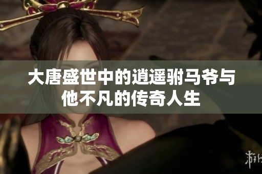 大唐盛世中的逍遥驸马爷与他不凡的传奇人生
