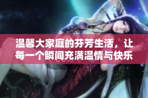 温馨大家庭的芬芳生活，让每一个瞬间充满温情与快乐