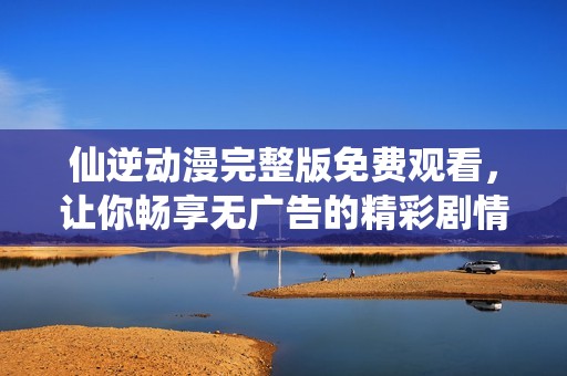 仙逆动漫完整版免费观看，让你畅享无广告的精彩剧情