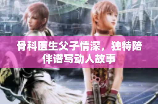 骨科医生父子情深，独特陪伴谱写动人故事