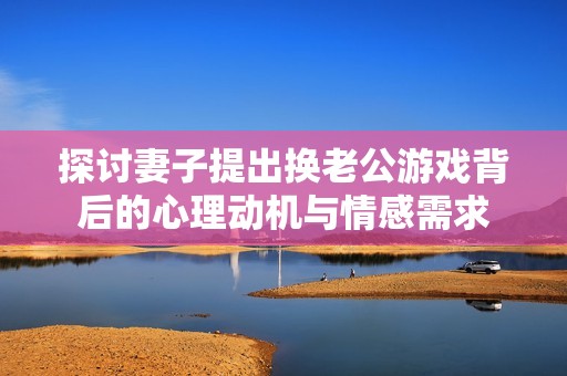 探讨妻子提出换老公游戏背后的心理动机与情感需求