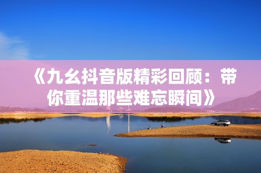《九幺抖音版精彩回顾：带你重温那些难忘瞬间》