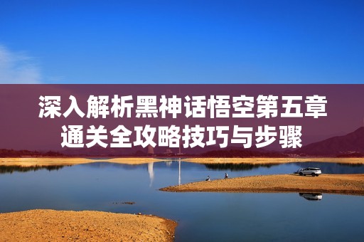 深入解析黑神话悟空第五章通关全攻略技巧与步骤