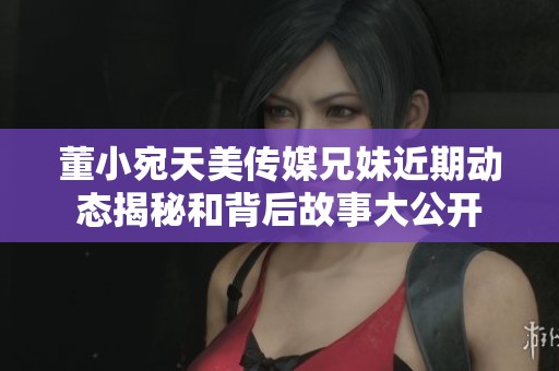 董小宛天美传媒兄妹近期动态揭秘和背后故事大公开