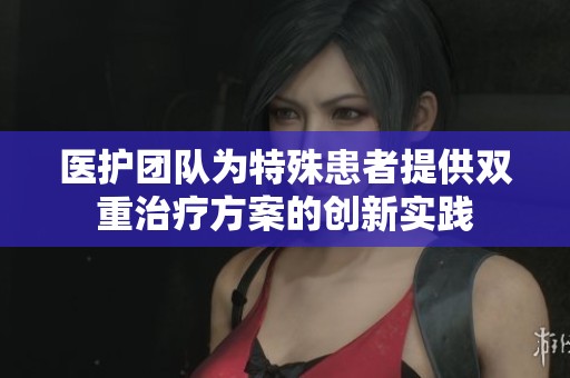 医护团队为特殊患者提供双重治疗方案的创新实践