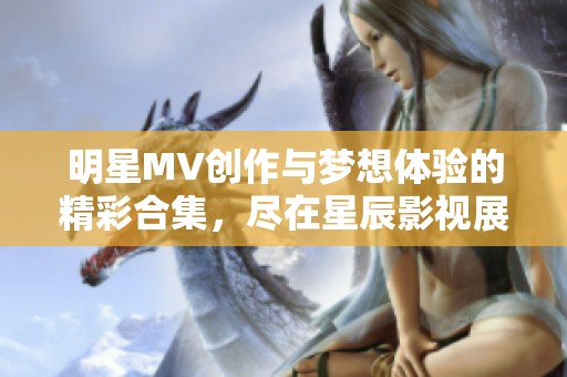 明星MV创作与梦想体验的精彩合集，尽在星辰影视展示