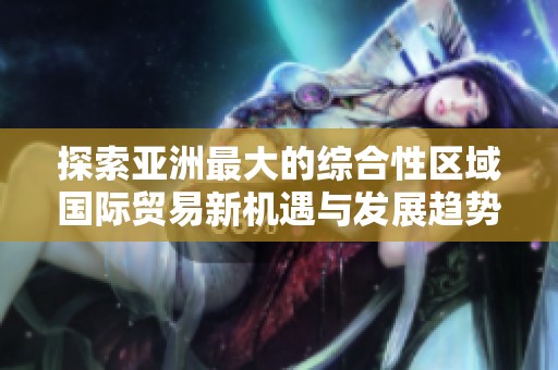 探索亚洲最大的综合性区域国际贸易新机遇与发展趋势