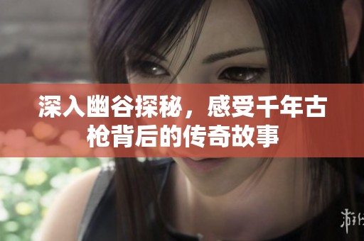 深入幽谷探秘，感受千年古枪背后的传奇故事