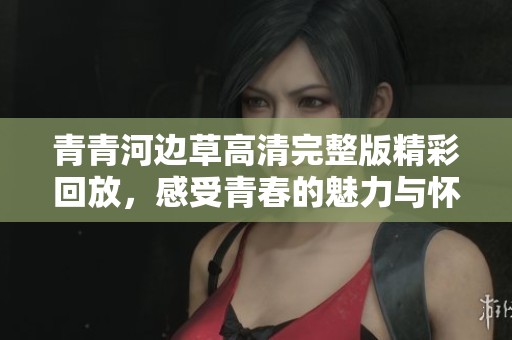 青青河边草高清完整版精彩回放，感受青春的魅力与怀旧情怀