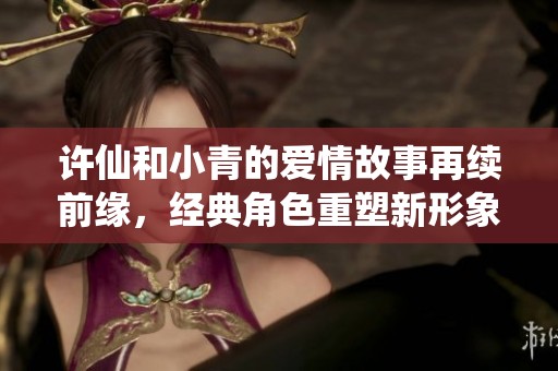 许仙和小青的爱情故事再续前缘，经典角色重塑新形象