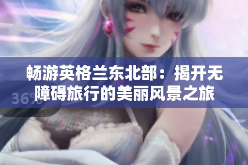 畅游英格兰东北部：揭开无障碍旅行的美丽风景之旅