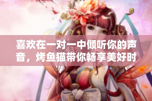 喜欢在一对一中倾听你的声音，烤鱼猫带你畅享美好时光