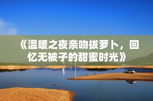 《温暖之夜亲吻拔萝卜，回忆无被子的甜蜜时光》