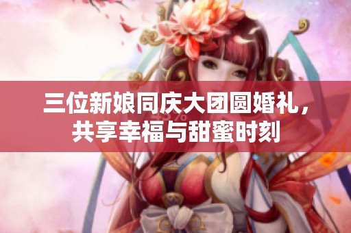三位新娘同庆大团圆婚礼，共享幸福与甜蜜时刻