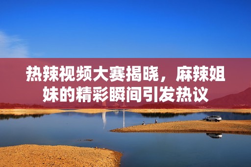 热辣视频大赛揭晓，麻辣姐妹的精彩瞬间引发热议