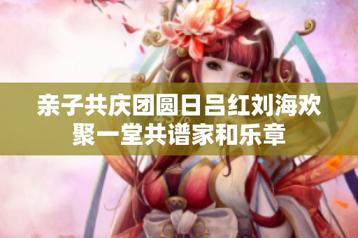 亲子共庆团圆日吕红刘海欢聚一堂共谱家和乐章