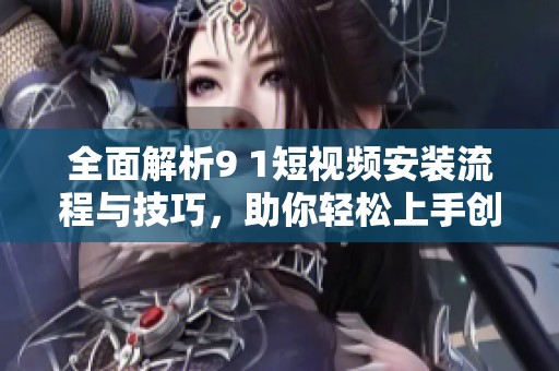 全面解析9 1短视频安装流程与技巧，助你轻松上手创建精彩内容