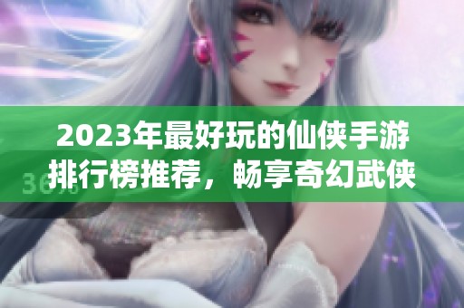 2023年最好玩的仙侠手游排行榜推荐，畅享奇幻武侠世界