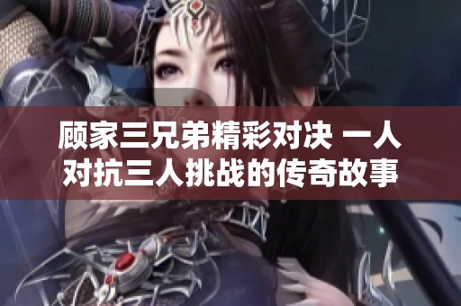 顾家三兄弟精彩对决 一人对抗三人挑战的传奇故事