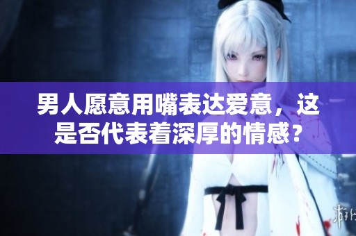 男人愿意用嘴表达爱意，这是否代表着深厚的情感？