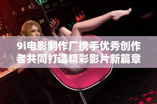 9i电影制作厂携手优秀创作者共同打造精彩影片新篇章