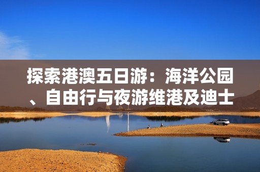 探索港澳五日游：海洋公园、自由行与夜游维港及迪士尼乐园乐趣无穷