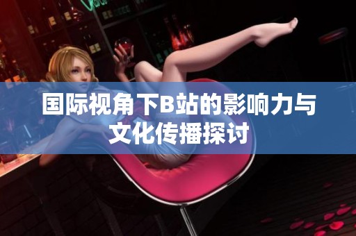 国际视角下B站的影响力与文化传播探讨