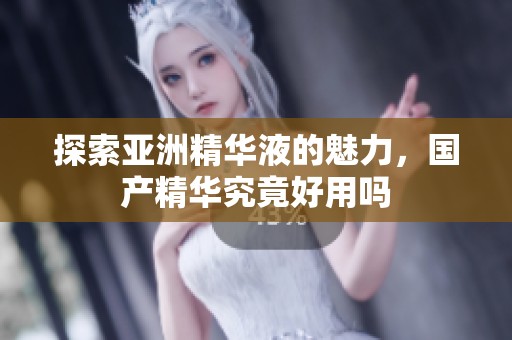 探索亚洲精华液的魅力，国产精华究竟好用吗
