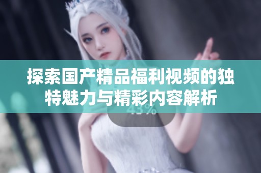 探索国产精品福利视频的独特魅力与精彩内容解析