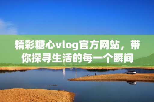 精彩糖心vlog官方网站，带你探寻生活的每一个瞬间