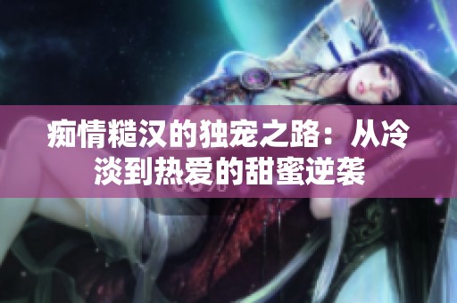 痴情糙汉的独宠之路：从冷淡到热爱的甜蜜逆袭