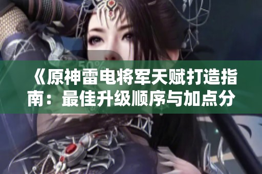 《原神雷电将军天赋打造指南：最佳升级顺序与加点分析》