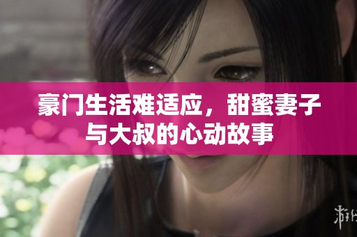 豪门生活难适应，甜蜜妻子与大叔的心动故事