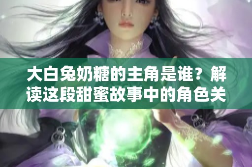 大白兔奶糖的主角是谁？解读这段甜蜜故事中的角色关系