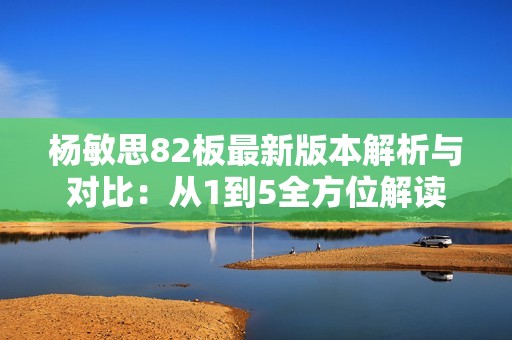 杨敏思82板最新版本解析与对比：从1到5全方位解读