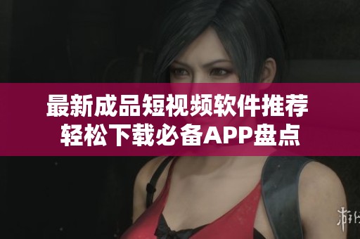 最新成品短视频软件推荐 轻松下载必备APP盘点