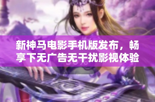 新神马电影手机版发布，畅享下无广告无干扰影视体验
