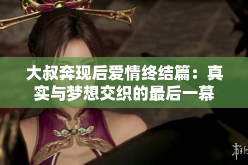 大叔奔现后爱情终结篇：真实与梦想交织的最后一幕
