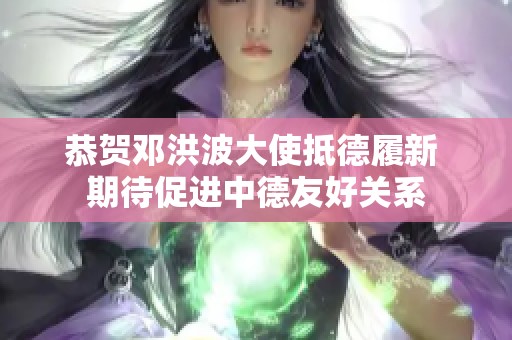 恭贺邓洪波大使抵德履新 期待促进中德友好关系