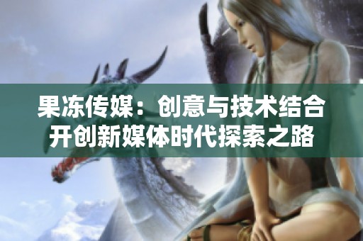 果冻传媒：创意与技术结合开创新媒体时代探索之路