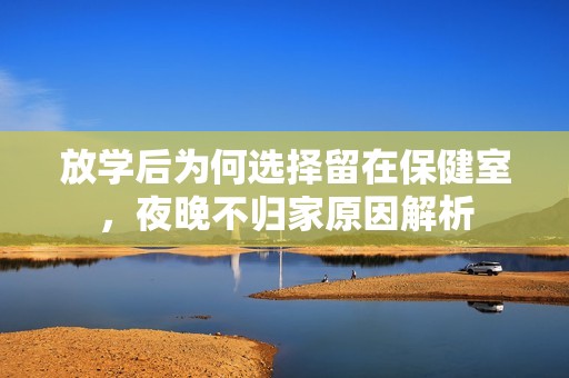 放学后为何选择留在保健室，夜晚不归家原因解析