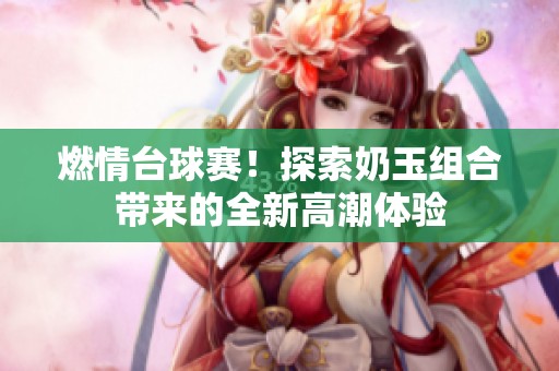 燃情台球赛！探索奶玉组合带来的全新高潮体验