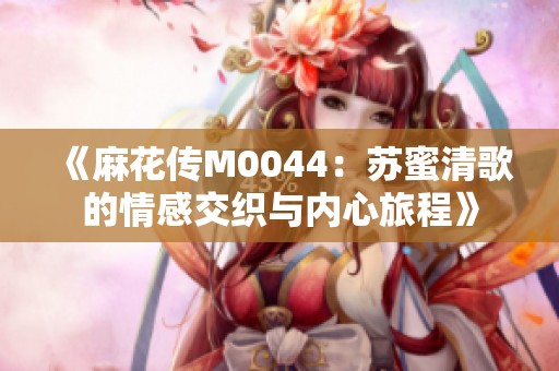 《麻花传M0044：苏蜜清歌的情感交织与内心旅程》