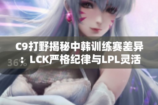 C9打野揭秘中韩训练赛差异：LCK严格纪律与LPL灵活应对